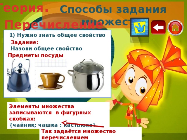 Теория . Способы задания множеств. Перечисление 1) Нужно знать общее свойство предметов Задание: Назови общее свойство предметов: Предметы посуды Элементы множества записываются в фигурных скобках: {чайник; чашка ; кастрюля} Так задаётся множество перечислением 