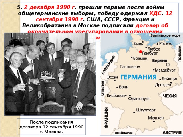 5. 2 декабря 1990 г . прошли первые после войны общегерманские выборы, победу одержал ХДС . 12 сентября 1990 г . США, СССР, Франция и Великобритания в Москве подписали договор об окончательном урегулировании в отношении Германии. После подписания договора 12 сентября 1990 г. Москва. 