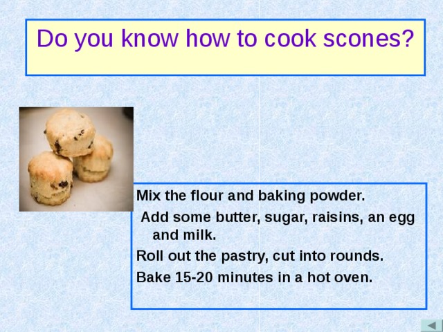 Do you know how to cook scones? Mix the flour and baking powder.  Add some butter, sugar, raisins, an egg and milk. Roll out the pastry, cut into rounds. Bake 15-20 minutes in a hot oven. 