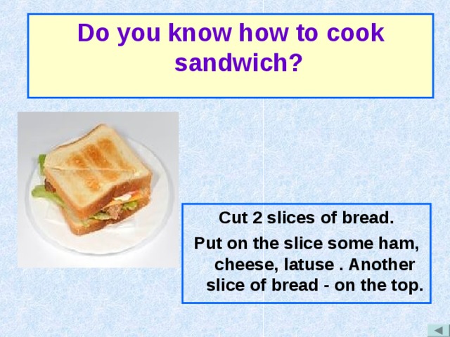 Do you know how to cook sandwich? Cut 2 slices of bread. Put on the slice some ham, cheese, latuse . Another slice of bread - on the top. 