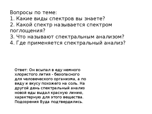 Вопросы по теме: 1. Какие виды спектров вы знаете? 2. Какой спектр называется спектром поглощения? 3. Что называют спектральным анализом? 4. Где применяется спектральный анализ? Ответ: Он всыпал в еду немного хлористого лития - безопасного для человеческого организма, а по виду и вкусу похожего на соль. На другой день спектральный анализ новой еды выдал красную линию, характерную для этого вещества. Подозрения Вуда подтвердились.