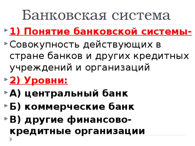 Банковская система 1) Понятие банковской системы- Совокупность действующих в стране банков и других кредитных учреждений и организаций 2) Уровни: А) центральный банк Б) коммерческие банк В) другие финансово-кредитные организации 
