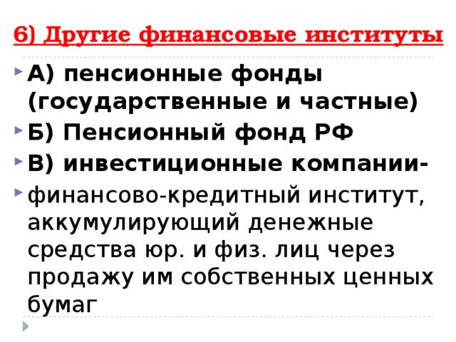 6) Другие финансовые институты А) пенсионные фонды (государственные и частные) Б) Пенсионный фонд РФ В) инвестиционные компании- финансово-кредитный институт, аккумулирующий денежные средства юр. и физ. лиц через продажу им собственных ценных бумаг 