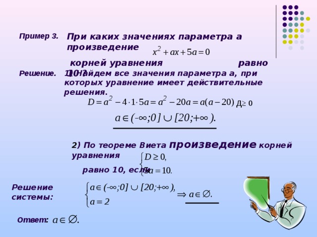 Пример 3. При каких значениях параметра а произведение  корней уравнения    равно 10 ? Решение. 1) Найдем все значения параметра а, при которых уравнение имеет действительные решения. Д≥ 0 2 ) По теореме Виета произведение корней уравнения  равно 10, если Решение системы: Ответ :  
