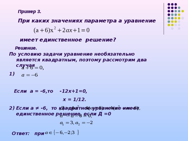 Пример 3. При каких значениях параметра а уравнение    имеет единственное решение ? Решение. По условию задачи уравнение необязательно является квадратным, поэтому рассмотрим два случая 1)   Если а = -6,то -12х+1=0,  х = 1/12. 2) Если а ≠ -6, то квадратное уравнение имеет единственное решение, если Д =0   Ответ: при 