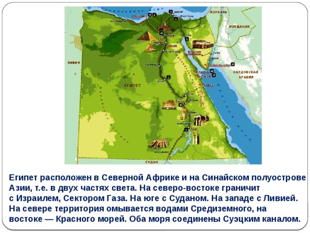 Египет расположен в Северной Африке и на Синайском полуострове Азии, т.е. в двух частях света. На северо-востоке граничит с Израилем, Сектором Газа. На юге с Суданом. На западе с Ливией. На севере территория омывается водами Средиземного, на востоке — Красного морей. Оба моря соединены Суэцким каналом. 