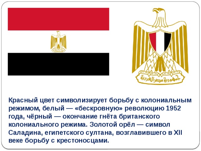 Красный цвет символизирует борьбу с колониальным режимом, белый — «бескровную» революцию 1952 года, чёрный — окончание гнёта британского колониального режима. Золотой орёл — символ Саладина, египетского султана, возглавившего в XII веке борьбу с крестоносцами. 