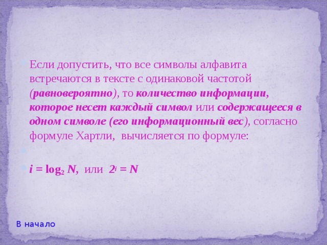  Пусть N = 2 . Тогда, действуя методом деления множества предметов пополам, мы можем определить задуманный предмет с помощью к  вопросов. При этом количество получаемой информации Н составляет к бит. То есть в данном случае I = к = log 2 N . Дальше будет понятно, что эта формула, носящая название формулы Хартли , справедлива для любого натурального N .   В начало 