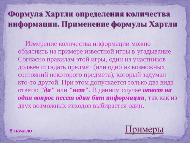Измерение количества информации можно объяснить на примере известной игры в угадывание. Согласно правилам этой игры, один из участников должен отгадать предмет (или одно из возможных состояний некоторого предмета), который задумал кто-то другой. При этом допускается только два вида ответа: 