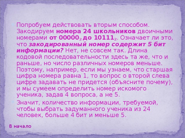 Отгадывать школьника можно было и по-другому. Присвоим каждому школьнику номер от 0 до 31 . Запишем номера в двоичной системе счисления. Самые длинные из таких номеров состоят не более чем из пяти двоичных цифр. Дополним остальные номера до пяти цифр слева нулями.  Далее вопросы учителю можно задавать так: 