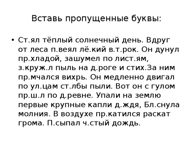 Вставь пропущенные буквы: Ст.ял тёплый солнечный день. Вдруг от леса п.веял лё.кий в.т.рок. Он дунул пр.хладой, зашумел по лист.ям, з.круж.л пыль на д.роге и стих.За ним пр.мчался вихрь. Он медленно двигал по ул.цам ст.лбы пыли. Вот он с гулом пр.ш.л по д.ревне. Упали на землю первые крупные капли д.ждя, Бл.снула молния. В воздухе пр.катился раскат грома. П.сыпал ч.стый дождь. 