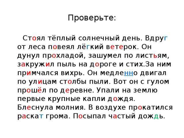 Проверьте:  Ст о ял тёплый солнечный день. Вдру г от леса п о веял лё г кий в е т е рок. Он дунул пр о хладой, зашумел по лист ь ям, з а круж и л пыль на д о роге и стих.За ним пр и мчался вихрь. Он медле нн о двигал по ул и цам ст о лбы пыли. Вот он с гулом пр о ш ё л по д е ревне. Упали на землю первые крупные капли д о ждя. Бл е снула молния. В воздухе пр о катился р а ска т грома. П о сыпал ч а стый дож д ь. 