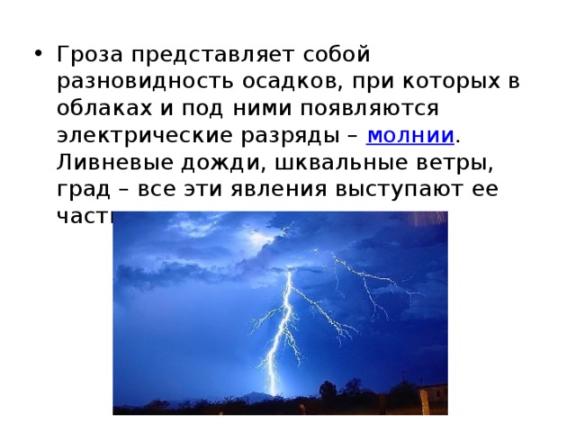 Гроза представляет собой разновидность осадков, при которых в облаках и под ними появляются электрические разряды –  молнии . Ливневые дожди, шквальные ветры, град – все эти явления выступают ее частыми спутниками.  