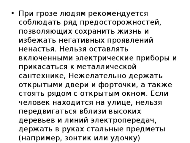 При грозе людям рекомендуется соблюдать ряд предосторожностей, позволяющих сохранить жизнь и избежать негативных проявлений ненастья. Нельзя оставлять включенными электрические приборы и прикасаться к металлической сантехнике, Нежелательно держать открытыми двери и форточки, а также стоять рядом с открытым окном. Если человек находится на улице, нельзя передвигаться вблизи высоких деревьев и линий электропередач, держать в руках стальные предметы (например, зонтик или удочку) 