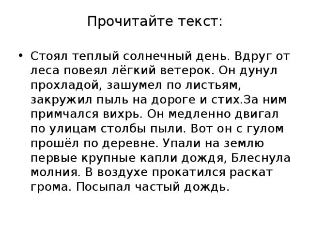 Прочитайте текст: Стоял теплый солнечный день. Вдруг от леса повеял лёгкий ветерок. Он дунул прохладой, зашумел по листьям, закружил пыль на дороге и стих.За ним примчался вихрь. Он медленно двигал по улицам столбы пыли. Вот он с гулом прошёл по деревне. Упали на землю первые крупные капли дождя, Блеснула молния. В воздухе прокатился раскат грома. Посыпал частый дождь. 