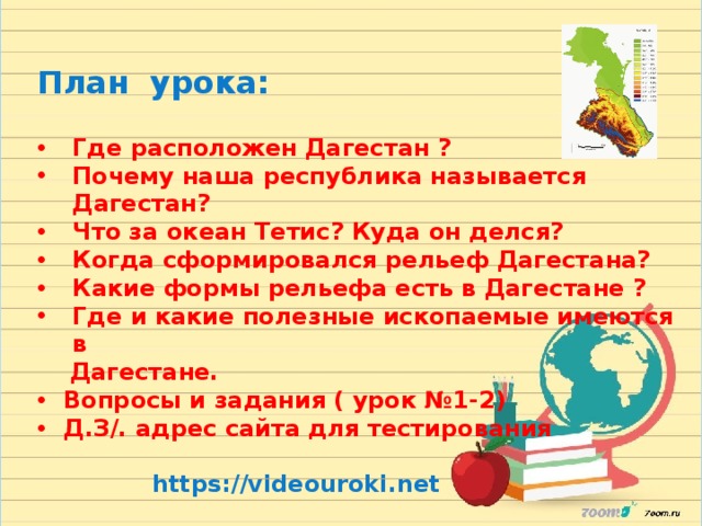 План урока:  Где расположен Дагестан ? Почему наша республика называется Дагестан? Что за океан Тетис? Куда он делся? Когда сформировался рельеф Дагестана? Какие формы рельефа есть в Дагестане ? Где и какие полезные ископаемые имеются в  Дагестане. Вопросы и задания ( урок №1-2) Д.З/. адрес сайта для тестирования   https://videouroki.net 