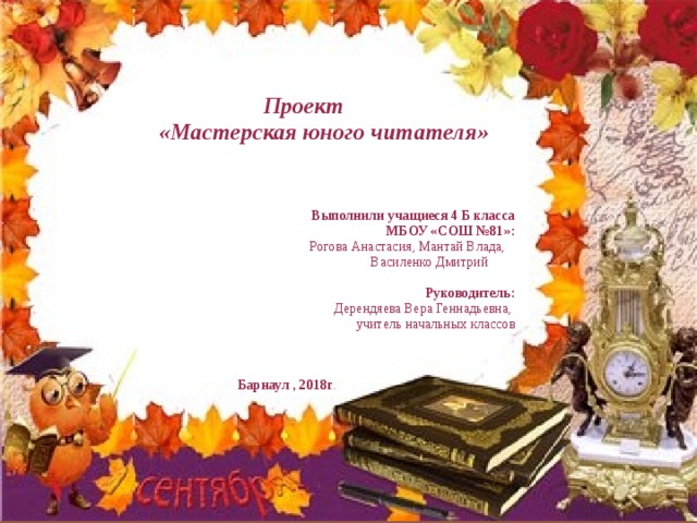 Проект  «Мастерская юного читателя»  Выполнили учащиеся 4 Б класса  МБОУ «СОШ №81»:  Рогова Анастасия, Мантай Влада,  Василенко Дмитрий  Руководитель:  Дерендяева Вера Геннадьевна,   учитель начальных классов Барнаул , 201 8 г . 