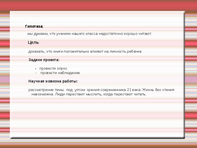  Гипотеза:  мы думаем, что ученики нашего класса недостаточно хорошо читают.  Цель :  доказать, что книги положительно влияют на личность ребёнка   Задачи проекта:  - провести опрос  - провести наблюдение  Научная новизна работы:  рассмотрение темы под углом зрения современника 21 века. Жизнь без чтения невозможна. Люди перестают мыслить, когда перестают читать. 