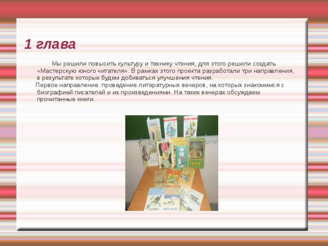 1 глава  Мы решили повысить культуру и технику чтения, для этого решили создать «Мастерскую юного читателя». В рамках этого проекта разработали три направления, в результате которых будем добиваться улучшения чтения.  Первое направление :проведение литературных вечеров, на которых знакомимся с биографией писателей и их произведениями. На таких вечерах обсуждаем прочитанные книги.   