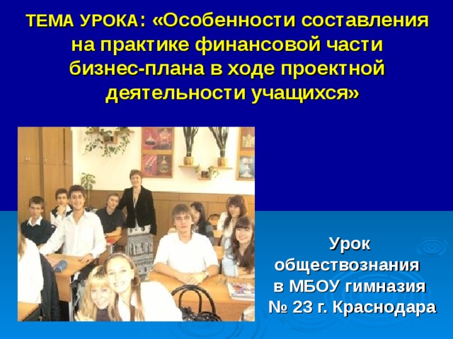 ТЕМА УРОКА : «Особенности составления  на практике финансовой части  бизнес-плана в ходе проектной  деятельности учащихся» Урок обществознания в МБОУ гимназия № 23 г. Краснодара  