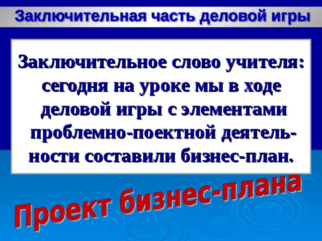 Заключительное слово учителя: сегодня на уроке мы в ходе  деловой игры с элементами  проблемно-поектной деятель- ности составили бизнес-план.  