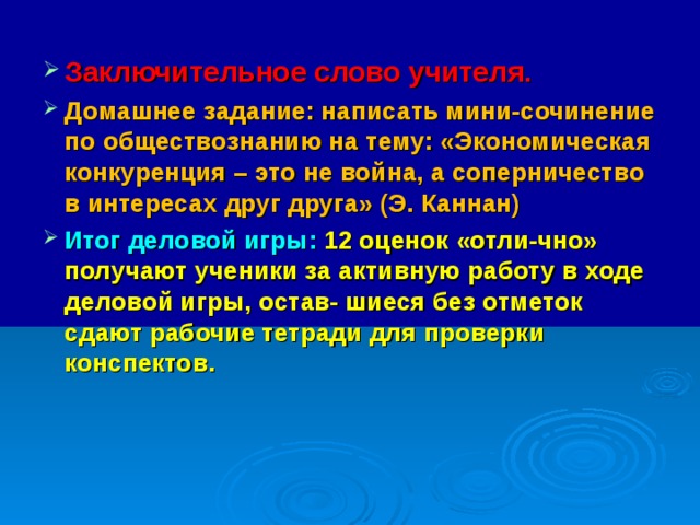 Заключительное слово учителя. Домашнее задание: написать мини-сочинение по обществознанию на тему: «Экономическая конкуренция – это не война, а соперничество в интересах друг друга» (Э. Каннан) Итог деловой игры: 12 оценок «отли-чно» получают ученики за активную работу в ходе деловой игры, остав- шиеся без отметок сдают рабочие тетради для проверки конспектов.    