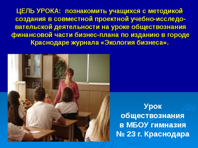 ЦЕЛЬ УРОКА: познакомить учащихся с методикой  создания в совместной проектной учебно-исследо-вательской деятельности на уроке обществознания финансовой части бизнес-плана по изданию в городе Краснодаре журнала «Экология бизнеса».    Урок обществознания  в МБОУ гимназия № 23 г. Краснодара  