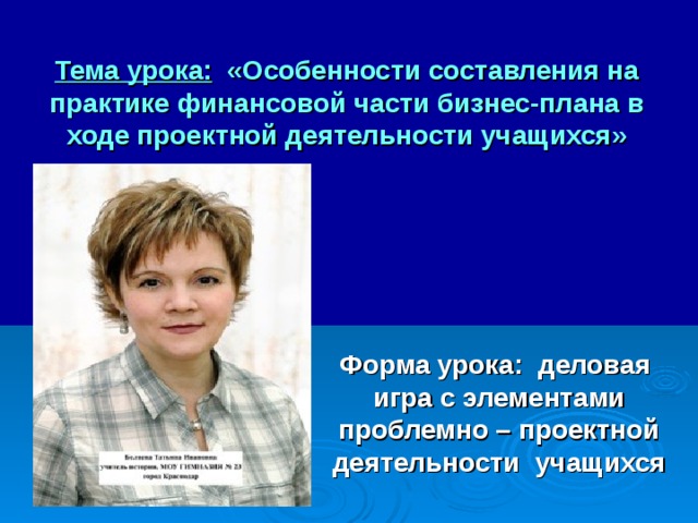 Тема урока: «Особенности составления на практике финансовой части бизнес-плана в ходе проектной деятельности учащихся»        Форма урока: деловая игра с элементами проблемно – проектной деятельности учащихся  