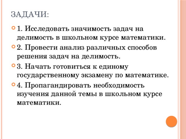 Задачи:   1. Исследовать значимость задач на делимость в школьном курсе математики. 2. Провести анализ различных способов решения задач на делимость. 3. Начать готовиться к единому государственному экзамену по математике. 4. Пропагандировать необходимость изучения данной темы в школьном курсе математики.  