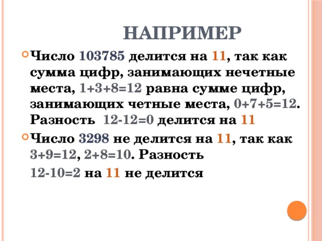 НАПРИМЕР Число 103785 делится на 11 , так как сумма цифр, занимающих нечетные места, 1+3+8=12  равна сумме цифр, занимающих четные места, 0+7+5=12 . Разность 12-12=0  делится на 11 Число 3298 не делится на 11 , так как 3+9=12 , 2+8=10 . Разность  12-10=2 на 11 не делится 