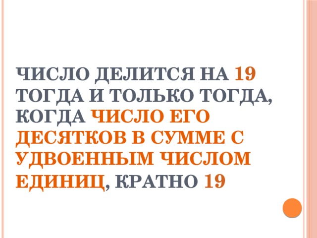 ЧИСЛО ДЕЛИТСЯ НА 19 ТОГДА И ТОЛЬКО ТОГДА, КОГДА ЧИСЛО ЕГО ДЕСЯТКОВ В СУММЕ С УДВОЕННЫМ ЧИСЛОМ ЕДИНИЦ , КРАТНО 19 