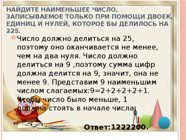 Найдите наименьшее число, записываемое только при помощи двоек, единиц и нулей, которое бы делилось на 225. Число должно делиться на 25, поэтому оно оканчивается не менее, чем на два нуля. Число должно делиться на 9 ,поэтому сумма цифр должна делится на 9, значит, она не менее 9. Представим 9 наименьшим числом слагаемых:9=2+2+2+2+1. Чтобы число было меньше, 1 должна стоять в начале числа.  Ответ:1222200. 