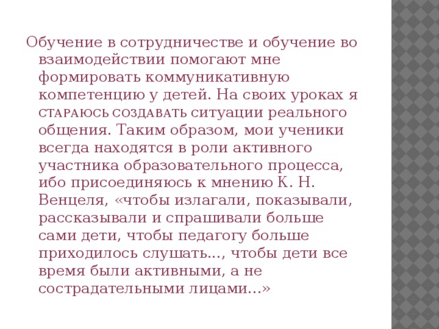 Обучение в сотрудничестве и обучение во взаимодействии помогают мне формировать коммуникативную компетенцию у детей. На своих уроках я СТАРАЮСЬ СОЗДАВАТЬ ситуации реального общения. Таким образом, мои ученики всегда находятся в роли активного участника образовательного процесса, ибо присоединяюсь к мнению К. Н. Венцеля, «чтобы излагали, показывали, рассказывали и спрашивали больше сами дети, чтобы педагогу больше приходилось слушать..., чтобы дети все время были активными, а не сострадательными лицами...» 