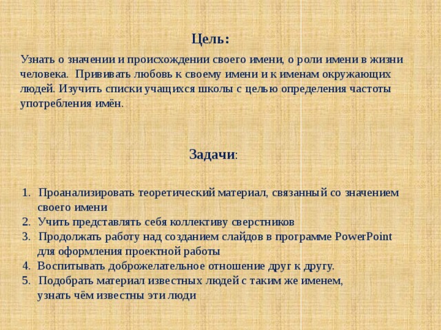 Цель: Узнать о значении и происхождении своего имени, о роли имени в жизни человека. Прививать любовь к своему имени и к именам окружающих людей. Изучить списки учащихся школы с целью определения частоты употребления имён. Задачи : Проанализировать теоретический материал, связанный со значением  своего имени 2. Учить представлять себя коллективу сверстников Продолжать работу над созданием слайдов в программе PowerPoint  для оформления проектной работы 4. Воспитывать доброжелательное отношение друг к другу. Подобрать материал известных людей с таким же именем,  узнать чём известны эти люди 