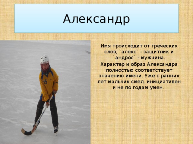 Александр Имя происходит от греческих слов, `алекс` - защитник и `андрос` - мужчина. Характер и образ Александра полностью соответствует значению имени. Уже с ранних лет мальчик смел, инициативен и не по годам умен.  