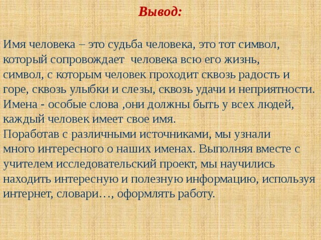 Вывод: Имя человека – это судьба человека, это тот символ, который сопровождает человека всю его жизнь, символ, с которым человек проходит сквозь радость и горе, сквозь улыбки и слезы, сквозь удачи и неприятности. Имена - особые слова ,они должны быть у всех людей, каждый человек имеет свое имя. Поработав с различными источниками, мы узнали много интересного о наших именах. Выполняя вместе с учителем исследовательский проект, мы научились находить интересную и полезную информацию, используя интернет, словари…, оформлять работу. 