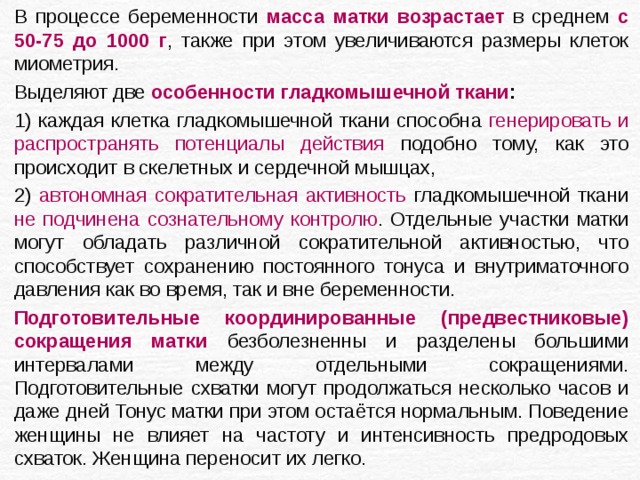 В процессе беременности масса матки возрастает в среднем с 50-75 до 1000 г , также при этом увеличиваются размеры клеток миометрия. Выделяют две особенности гладкомышечной ткани :  1)  каждая клетка гладкомышечной ткани способна генерировать и распространять потенциалы действия подобно тому, как это происходит в скелетных и сердечной мышцах, 2) автономная сократительная активность гладкомышечной ткани не подчинена сознательному контролю . Отдельные участки матки могут обладать различной сократительной активностью, что способствует сохранению постоянного тонуса и внутриматочного давления как во время, так и вне беременности. Подготовительные координированные (предвестниковые) сокращения матки безболезненны и разделены большими интервалами между отдельными сокращениями. Подготовительные схватки могут продолжаться несколько часов и даже дней Тонус матки при этом остаётся нормальным. Поведение женщины не влияет на частоту и интенсивность предродовых схваток. Женщина переносит их легко. 