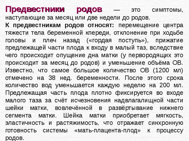 Предвестники родов  — это симптомы, наступающие за месяц или две недели до родов. К предвестникам родов относят: перемещение центра тяжести тела беременной кпереди, отклонение при ходьбе головы и плеч назад («гордая поступь»), прижатие предлежащей части плода к входу в малый таз, вследствие чего происходит опущение дна матки (у первородящих это происходит за месяц до родов) и уменьшение объёма ОВ. Известно, что самое большое количество ОВ (1200 мл) отмечено на 38 нед. беременности. После этого срока количество вод уменьшается каждую неделю на 200 мл. Предлежащая часть плода плотно фиксируется во входе малого таза за счёт исчезновения надвлагалищной части шейки матки, вовлечённой в развёртывание нижнего сегмента матки. Шейка матки приобретает мягкость, эластичность и растяжимость, что отражает синхронную готовность системы «мать-плацента-плод» к процессу родов. 