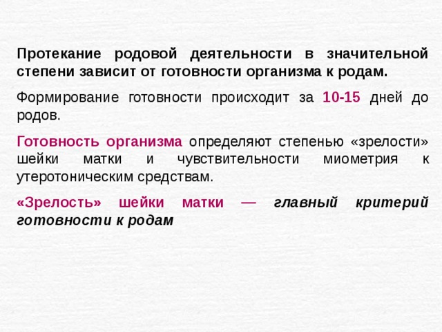 Протекание родовой деятельности в значительной степени зависит от готовности организма к родам.  Формирование готовности происходит за 10-15 дней до родов. Готовность организма определяют степенью «зрелости» шейки матки и чувствительности миометрия к утеротоническим средствам. «Зрелость» шейки матки — главный критерий готовности к родам 