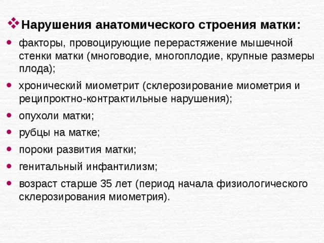 Нарушения анатомического строения матки: факторы, провоцирующие перерастяжение мышечной стенки матки (многоводие, многоплодие, крупные размеры плода); хронический миометрит (склерозирование миометрия и реципроктно-контрактильные нарушения); опухоли матки; рубцы на матке; пороки развития матки; генитальный инфантилизм; возраст старше 35 лет (период начала физиологического склерозирования миометрия). 