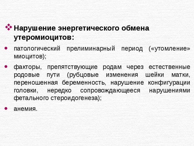 Нарушение энергетического обмена утеромиоцитов: патологический прелиминарный период («утомление» миоцитов); факторы, препятствующие родам через естественные родовые пути (рубцовые изменения шейки матки, переношенная беременность, нарушение конфигурации головки, нередко сопровождающееся нарушениями фетального стероидогенеза); анемия. 