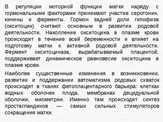 В регуляции моторной функции матки наряду с гормональными факторами принимают участие серотонин, кинины и ферменты. Гормон задней доли гипофиза (окситоцин) считают основным в развитии родовой деятельности. Накопление окситоцина в плазме крови происходит в течение всей беременности и влияет на подготовку матки к активной родовой деятельности. Фермент окситоциназа, вырабатываемый плацентой, поддерживает динамическое равновесие окситоцина в плазме крови. Наиболее существенные изменения в возникновении, развитии и поддержании автоматизма родовых схваток происходят в тканях фетоплацентарного барьера: клетках водных оболочек плода, мембранах децидуальной оболочки, миометрии. Именно там происходит синтез простагландинов — самых сильных стимуляторов сокращения матки. 