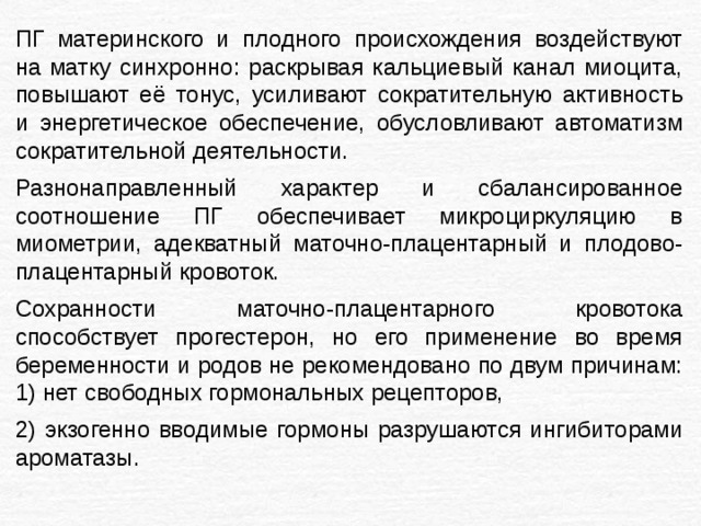 ПГ материнского и плодного происхождения воздействуют на матку синхронно: раскрывая кальциевый канал миоцита, повышают её тонус, усиливают сократительную активность и энергетическое обеспечение, обусловливают автоматизм сократительной деятельности. Разнонаправленный характер и сбалансированное соотношение ПГ обеспечивает микроциркуляцию в миометрии, адекватный маточно-плацентарный и плодово-плацентарный кровоток. Сохранности маточно-плацентарного кровотока способствует прогестерон, но его применение во время беременности и родов не рекомендовано по двум причинам: 1) нет свободных гормональных рецепторов, 2) экзогенно вводимые гормоны разрушаются ингибиторами ароматазы. 