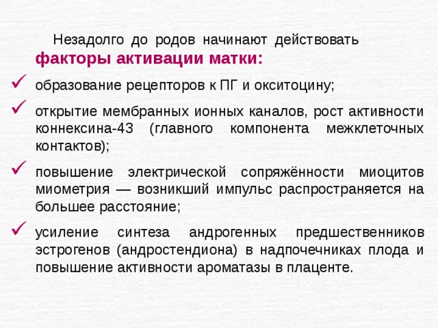 Незадолго до родов начинают действовать факторы активации матки: образование рецепторов к ПГ и окситоцину; открытие мембранных ионных каналов, рост активности коннексина-43 (главного компонента межклеточных контактов); повышение электрической сопряжённости миоцитов миометрия — возникший импульс распространяется на большее расстояние; усиление синтеза андрогенных предшественников эстрогенов (андростендиона) в надпочечниках плода и повышение активности ароматазы в плаценте. 
