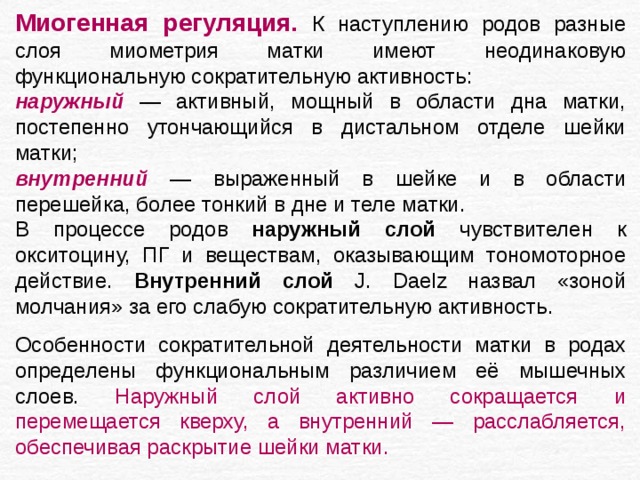 Миогенная регуляция.  К наступлению родов разные слоя миометрия матки имеют неодинаковую функциональную сократительную активность: наружный — активный, мощный в области дна матки, постепенно утончающийся в дистальном отделе шейки матки; внутренний — выраженный в шейке и в области перешейка, более тонкий в дне и теле матки. В процессе родов наружный слой чувствителен к окситоцину, ПГ и веществам, оказывающим тономоторное действие. Внутренний слой J. Daelz назвал «зоной молчания» за его слабую сократительную активность. Особенности сократительной деятельности матки в родах определены функциональным различием её мышечных слоев. Наружный слой активно сокращается и перемещается кверху, а внутренний — расслабляется, обеспечивая раскрытие шейки матки. 