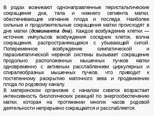 В родах возникают однонаправленные перистальтические сокращения дна, тела и нижнего сегмента матки, обеспечивающие изгнание плода и последа. Наиболее сильные и продолжительные сокращения матки происходят в дне матки ( доминанта дна ). Каждое возбуждение клетки — источник импульсов возбуждения соседних клеток, волна сокращения, распространяющаяся с убывающей силой. Попеременное возбуждение симпатической и парасимпатической нервной системы вызывает сокращение продольно расположенных мышечных пучков матки одновременно с активным расслаблением циркулярных и спиралеобразных мышечных пучков, что приводит к постепенному раскрытию маточного зева и продвижению плода по родовому каналу. В материнском организме с началом схваток возрастает интенсивность биологических реакций по энергообеспечению матки, которая на протяжении многих часов родовой деятельности непрерывно сокращается и расслабляется. 