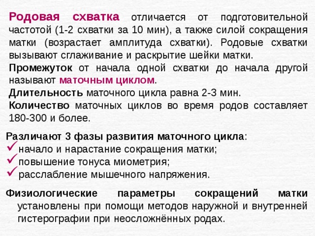 Родовая схватка отличается от подготовительной частотой (1-2 схватки за 10 мин), а также силой сокращения матки (возрастает амплитуда схватки). Родовые схватки вызывают сглаживание и раскрытие шейки матки. Промежуток от начала одной схватки до начала другой называют маточным циклом . Длительность маточного цикла равна 2-3 мин. Количество маточных циклов во время родов составляет 180-300 и более. Различают 3 фазы развития маточного цикла : начало и нарастание сокращения матки; повышение тонуса миометрия; расслабление мышечного напряжения. Физиологические параметры сокращений матки установлены при помощи методов наружной и внутренней гистерографии при неосложнённых родах. 