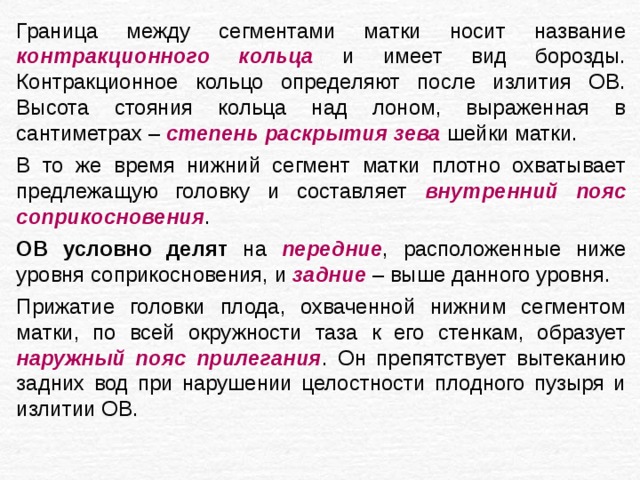 Граница между сегментами матки носит название контракционного кольца и имеет вид борозды. Контракционное кольцо определяют после излития ОВ. Высота стояния кольца над лоном, выраженная в сантиметрах – степень раскрытия зева шейки матки. В то же время нижний сегмент матки плотно охватывает предлежащую головку и составляет внутренний пояс соприкосновения . ОВ условно делят на передние , расположенные ниже уровня соприкосновения, и задние – выше данного уровня. Прижатие головки плода, охваченной нижним сегментом матки, по всей окружности таза к его стенкам, образует наружный пояс прилегания . Он препятствует вытеканию задних вод при нарушении целостности плодного пузыря и излитии ОВ. 