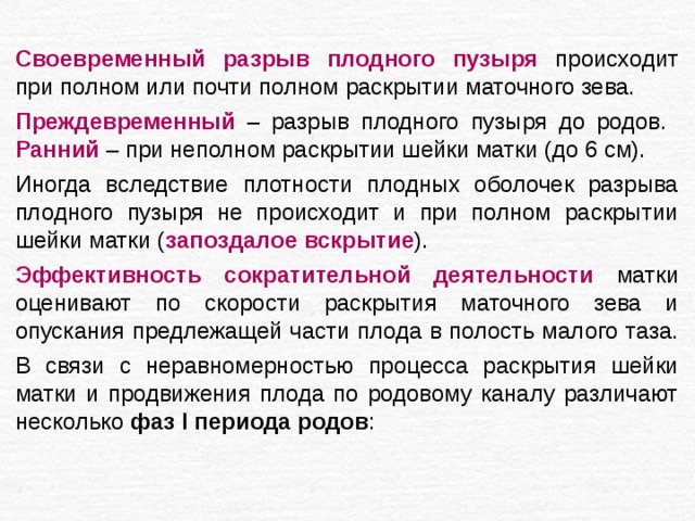 Своевременный разрыв плодного пузыря происходит при полном или почти полном раскрытии маточного зева. Преждевременный – разрыв плодного пузыря до родов. Ранний – при неполном раскрытии шейки матки (до 6 см). Иногда вследствие плотности плодных оболочек разрыва плодного пузыря не происходит и при полном раскрытии шейки матки ( запоздалое вскрытие ). Эффективность сократительной деятельности матки оценивают по скорости раскрытия маточного зева и опускания предлежащей части плода в полость малого таза. В связи с неравномерностью процесса раскрытия шейки матки и продвижения плода по родовому каналу различают несколько фаз I периода родов : 