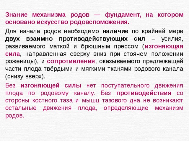Знание механизма родов — фундамент, на котором основано искусство родовспоможения. Для начала родов необходимо наличие по крайней мере двух взаимно противодействующих сил – усилия, развиваемого маткой и брюшным прессом ( изгоняющая сила , направленная сверху вниз при стоячем положении роженицы), и сопротивления , оказываемого предлежащей части плода твёрдыми и мягкими тканями родового канала (снизу вверх). Без изгоняющей силы нет поступательного движения плода по родовому каналу. Без противодействия со стороны костного таза и мышц тазового дна не возникают остальные движения плода, определяющие механизм родов. 